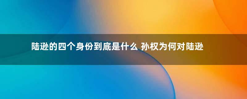 陆逊的四个身份到底是什么 孙权为何对陆逊痛下杀手